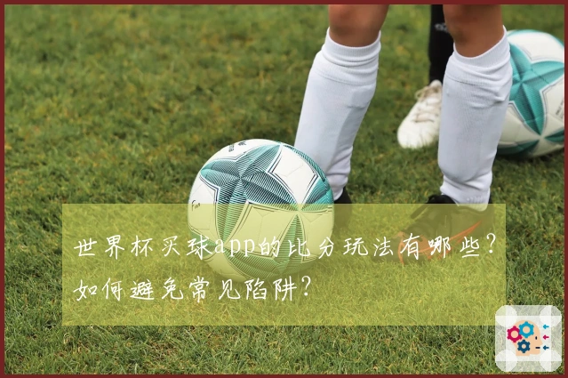 世界杯买球app的比分玩法有哪些？如何避免常见陷阱？